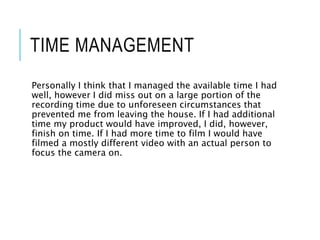 TIME MANAGEMENT
Personally I think that I managed the available time I had
well, however I did miss out on a large portion of the
recording time due to unforeseen circumstances that
prevented me from leaving the house. If I had additional
time my product would have improved, I did, however,
finish on time. If I had more time to film I would have
filmed a mostly different video with an actual person to
focus the camera on.
 