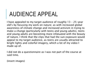 AUDIENCE APPEAL
I have appealed to my target audience of roughly 13 – 25-year
old’s by focusing my work on nature; as with increased global
awareness of climate change and increased activism in trying to
make a change (particularly with teens and young adults), teens
and young adults are becoming more infatuated with the beauty
of nature. I think that the clips that had the sun exposure would
appeal to my target audience, as teens are usually attracted to
bright lights and colorful imagery, which a lot of my video I
made up of.
I did not do a questionnaire as I was not part of the course at
said time.
(insert images)
 