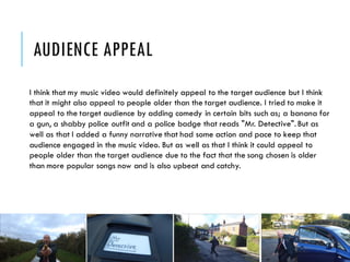 AUDIENCE APPEAL
I think that my music video would definitely appeal to the target audience but I think
that it might also appeal to people older than the target audience. I tried to make it
appeal to the target audience by adding comedy in certain bits such as; a banana for
a gun, a shabby police outfit and a police badge that reads "Mr. Detective". But as
well as that I added a funny narrative that had some action and pace to keep that
audience engaged in the music video. But as well as that I think it could appeal to
people older than the target audience due to the fact that the song chosen is older
than more popular songs now and is also upbeat and catchy.
 