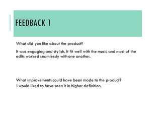 FEEDBACK 1
What did you like about the product?
It was engaging and stylish. It fit well with the music and most of the
edits worked seamlessly with one another.
What improvements could have been made to the product?
I would liked to have seen it in higher definition.
 