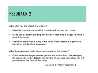FEEDBACK 2
What did you like about the product?
▪ Liked the zoom features which transitioned into the next scene.
▪ Good use of colour grading for the shots that lasted longer to make it
more interesting.
▪ Liked how there was a story in the music video because it gave it a
narrative and kept me engaged.
What improvements could have been made to the product?
▪ Could make the longer scenes split up into didn’t shots. For example,
the scene where the detective is starting his car and reversing. This will
just maintain the flow of the video.
- Assessed by Henry Graham :)
 