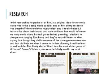 RESEARCH
I think researched helped a lot at first. My original idea for my music
video was to use a song made by Idles and at first all my research
was based off them and their music videos and it really helped. I
learnt a lot about their brand and style and how that would influence
me in my music video. But as I got so fa into planning, I decided to
change to a song by Bloc Party and they're very different to Idles,
saying that though they did have some of the same genre conventions
and that did help me when it came to further planning. I realised that
as well as Idles Bloc Party kind of fitted into the music video genre of
'different'. Some Of Idle's styles were definitely used in my music
video.
 