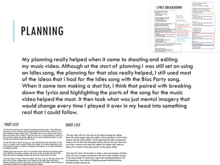 PLANNING
My planning really helped when it came to shooting and editing
my music video. Although at the start of planning I was still set on using
an Idles song, the planning for that also really helped, I still used most
of the ideas that I had for the Idles song with the Bloc Party song.
When it came tom making a shot list, I think that paired with breaking
down the lyrics and highlighting the parts of the song for the music
video helped the most. It then took what was just mental imagery that
would change every time I played it over in my head into something
real that I could follow.
 