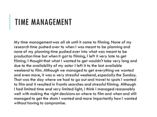 TIME MANAGEMENT
My time managementwas all ok until it came to filming. None of my
research time pushed over to when I was meant to be planning and
none of my planning time pushed over into what was meant to be
production time but when it got to filming, I left it very late to get
filming. I thought that what I wanted to get wouldn't take very long and
due to the availability of my actor I left it to the last available
weekend to film. Although we managed to get everything we wanted
and even more, it was a very stressful weekend, especially the Sunday.
That was the day where we had to go out and travel to spots I wanted
to film and it resulted in frantic searches and stressful filming. Although
I had limited time and very limited light, I think I managed reasonably
well with making the right decisions on where to film and when and still
managed to get the shots I wanted and more importantly howI wanted
without having to compromise.
 