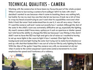 TECHNICAL QUALITIES - CAMERA
Working with the camera has to have been my favourite part of the whole project.
When it came to borrowing a camera form college I left it to late with what I
decided I wanted to use because when it came to booking, there was nothing left,
but luckily for me my mum has one that she let me borrow. It took me a bit of time
to wrap my head around trying to use it and what its capabilities were and what
limits it had. But once I had understood how to use it, it was all very easy. I feel as
if I used the camera well and t came out exactly how I wanted. Although the shot of
the actor in the child's room was extremely difficult to set up, especially the lighting.
My mum's camera didn't have many options on it such as aperture or shutter speed
but I did have the ability to change the ISO, but because I was filming in the dark I
didn't want to have the ISO too high and get a lot of noise so I resulted to having
to set up more lights in the room to light it how I wanted. One light for the
background and one light facing the actor but trying not to make harsh shadows or
end up with shot that looked like it was out of a horror film by only lighting his face.
With the clips of the guitar I kept the camera very still, no movement at all, but
when it came to the action sequence I used some camera movement to try and
emphasise the speed and franticness of a robbery.
 