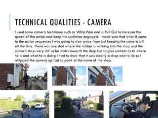 TECHNICAL QUALITIES - CAMERA
I used some camera techniques such as Whip Pans and a Pull Out to increase the
speed of the action and keep the audience engaged. I made sure that when it came
to the action sequences I was going to stay away from just keeping the camera still
all the time. There was one shot where the robber is walking into the shop and the
camera stays very still as he walks towards the shop but to give context as to where
he is and what he is doing I had to show that it was clearly a shop and to do so I
whipped the camera up fast to point at the name of the shop.
 