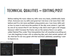 TECHNICAL QUALITIES – EDITING/POST
Before making this music videos my skills were very basic, unbelievably basic
infact. And even now my skills and great but I do know a lot more than I did
before and I'm a lot more confident using premire pro. I now know skills such
as how to zoom in and move the position of the clip, even rotate it. I got told
by one of my tutuors that if I am slowing a clip down and it gets a bit choppy
because I didn't increase the frame rate on the camera there is an option
called Optical Flow under Time Interpolation that will smoothen everything out.
I am also begining to mess with re-colouring clips and what certain options will
do what but I'm not very good with that and that's definitely something I want
to improve on.
 