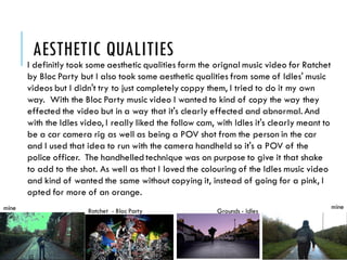 AESTHETIC QUALITIES
I definitly took some aesthetic qualities form the orignal music video for Ratchet
by Bloc Party but I also took some aesthetic qualities from some of Idles' music
videos but I didn't try to just completely coppy them, I tried to do it my own
way. With the Bloc Party music video I wanted to kind of copy the way they
effected the video but in a way that it's clearly effected and abnormal. And
with the Idles video, I really liked the follow cam, with Idles it's clearly meant to
be a car camera rig as well as being a POV shot from the person in the car
and I used that idea to run with the camera handheld so it's a POV of the
police officer. The handhelledtechnique was on purpose to give it that shake
to add to the shot. As well as that I loved the colouring of the Idles music video
and kind of wanted the same without copying it, instead of going for a pink, I
opted for more of an orange.
mine mine
Ratchet - Bloc Party Grounds - Idles
 