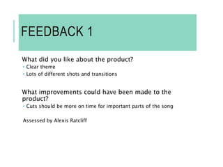 FEEDBACK 1
What did you like about the product?
 Clear theme
 Lots of different shots and transitions
What improvements could have been made to the
product?
 Cuts should be more on time for important parts of the song
Assessed by Alexis Ratcliff
 