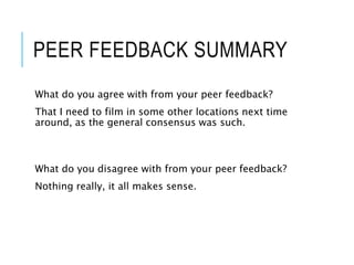 PEER FEEDBACK SUMMARY
What do you agree with from your peer feedback?
That I need to film in some other locations next time
around, as the general consensus was such.
What do you disagree with from your peer feedback?
Nothing really, it all makes sense.
 