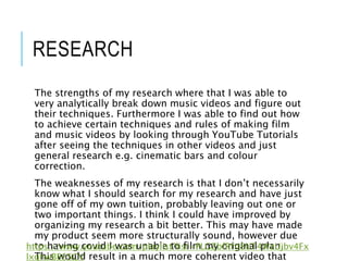 RESEARCH
The strengths of my research where that I was able to
very analytically break down music videos and figure out
their techniques. Furthermore I was able to find out how
to achieve certain techniques and rules of making film
and music videos by looking through YouTube Tutorials
after seeing the techniques in other videos and just
general research e.g. cinematic bars and colour
correction.
The weaknesses of my research is that I don’t necessarily
know what I should search for my research and have just
gone off of my own tuition, probably leaving out one or
two important things. I think I could have improved by
organizing my research a bit better. This may have made
my product seem more structurally sound, however due
to having covid I was unable to film my original plan.
This would result in a much more coherent video that
https://www.youtube.com/playlist?list=PLGZbfRfti8UT4WzUjbv4Fx
lxghwBE65CV
 