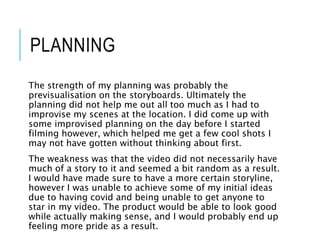 PLANNING
The strength of my planning was probably the
previsualisation on the storyboards. Ultimately the
planning did not help me out all too much as I had to
improvise my scenes at the location. I did come up with
some improvised planning on the day before I started
filming however, which helped me get a few cool shots I
may not have gotten without thinking about first.
The weakness was that the video did not necessarily have
much of a story to it and seemed a bit random as a result.
I would have made sure to have a more certain storyline,
however I was unable to achieve some of my initial ideas
due to having covid and being unable to get anyone to
star in my video. The product would be able to look good
while actually making sense, and I would probably end up
feeling more pride as a result.
 