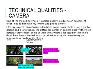 TECHNICAL QUALITIES -
CAMERA
One of the main differences is camera quality, as due to an equipment
error I had to film with my iPhone and phone gimble.
Like my project Learn Online video fakes some drone shots using a gimble,
iPhone and a long tripod, the difference comes in camera quality (there's is
better). Furthermore, some of their shots where a lot steadier than mine
(both have been steadied in postproduction also), so I need to try and
improve how I walk while filming.
Me: Learn Online
Video:
Both move forward
and up, like a drone
More light
exposure
Both twisting while
focused on branches
shots
One is shrouded by
trees, the other in an
 