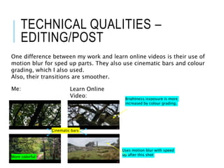 TECHNICAL QUALITIES –
EDITING/POST
One difference between my work and learn online videos is their use of
motion blur for sped up parts. They also use cinematic bars and colour
grading, which I also used.
Also, their transitions are smoother.
Me: Learn Online
Video: Brightness/exposure is more
increased by colour grading.
Cinematic bars
More colorful
Uses motion blur with speed
up after this shot
 