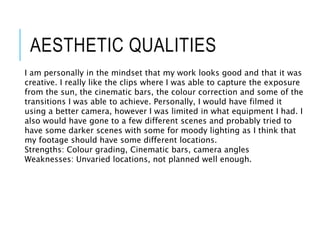 AESTHETIC QUALITIES
I am personally in the mindset that my work looks good and that it was
creative. I really like the clips where I was able to capture the exposure
from the sun, the cinematic bars, the colour correction and some of the
transitions I was able to achieve. Personally, I would have filmed it
using a better camera, however I was limited in what equipment I had. I
also would have gone to a few different scenes and probably tried to
have some darker scenes with some for moody lighting as I think that
my footage should have some different locations.
Strengths: Colour grading, Cinematic bars, camera angles
Weaknesses: Unvaried locations, not planned well enough.
 