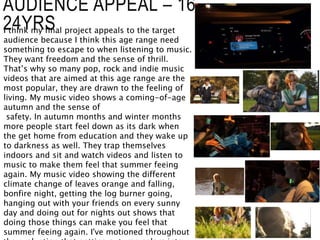 AUDIENCE APPEAL – 16-
24YRS
I think my final project appeals to the target
audience because I think this age range need
something to escape to when listening to music.
They want freedom and the sense of thrill.
That’s why so many pop, rock and indie music
videos that are aimed at this age range are the
most popular, they are drawn to the feeling of
living. My music video shows a coming-of-age
autumn and the sense of
safety. In autumn months and winter months
more people start feel down as its dark when
the get home from education and they wake up
to darkness as well. They trap themselves
indoors and sit and watch videos and listen to
music to make them feel that summer feeing
again. My music video showing the different
climate change of leaves orange and falling,
bonfire night, getting the log burner going,
hanging out with your friends on every sunny
day and doing out for nights out shows that
doing those things can make you feel that
summer feeing again. I've motioned throughout
 