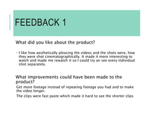 FEEDBACK 1
What did you like about the product?
 I like how aesthetically pleasing the videos and the shots were, how
they were shot cinematographically. It made it more interesting to
watch and made me rewatch it so I could try an see every individual
shot separately.
What improvements could have been made to the
product?
Get more footage instead of repeating footage you had and to make
the video longer.
The clips were fast paste which made it hard to see the shorter clips
 