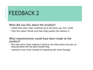 FEEDBACK 2
What did you like about the product?
 I liked how some clips matched up to the lyrics eg. Fire, smile
 I like the colour theme and how high quality the camera is
What improvements could have been made to the
product?
 The clips were short making it hard to see what every clip was so
slowing down the the beat would help.
 wanted to see more instead of repeating the same footage
 