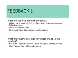 FEEDBACK 3
What did you like about the product?
 I liked how it made me feel like I was apart of your autumn and
following a story
 The quality of the video
 Childhood video that makes me feel nostalgic
What improvements could have been made to the
product?
 Not as fast pace and to slow t down so it gives time to process
 More footage from different locations
 