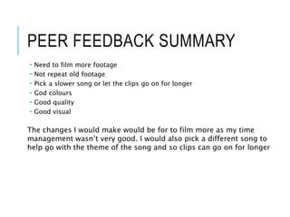 PEER FEEDBACK SUMMARY
 Need to film more footage
 Not repeat old footage
 Pick a slower song or let the clips go on for longer
 God colours
 Good quality
 Good visual
The changes I would make would be for to film more as my time
management wasn’t very good. I would also pick a different song to
help go with the theme of the song and so clips can go on for longer
 