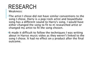 RESEARCH
Weakness:
•The artist I chose did not have similar conventions to the
song I chose. Harry is a pop/rock artist and boywithuke
song has a different sound to Harry's song. I would have
either changed the song to fit to m researched artist or
changed my artist to fit the song chosen.
•It made it difficult to follow the techniques I was writing
about in Harrys music video as they weren’t linked to the
song I chose. It had no effect on y product after the final
outcome.
 