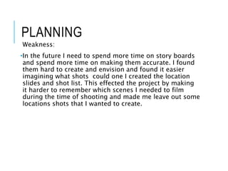 PLANNING
Weakness:
•In the future I need to spend more time on story boards
and spend more time on making them accurate. I found
them hard to create and envision and found it easier
imagining what shots could one I created the location
slides and shot list. This effected the project by making
it harder to remember which scenes I needed to film
during the time of shooting and made me leave out some
locations shots that I wanted to create.
 