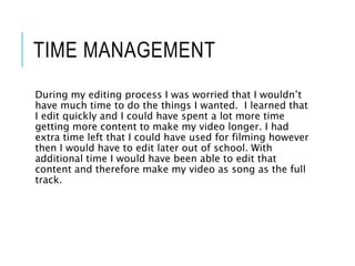 TIME MANAGEMENT
During my editing process I was worried that I wouldn’t
have much time to do the things I wanted. I learned that
I edit quickly and I could have spent a lot more time
getting more content to make my video longer. I had
extra time left that I could have used for filming however
then I would have to edit later out of school. With
additional time I would have been able to edit that
content and therefore make my video as song as the full
track.
 