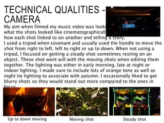 TECHNICAL QUALITIES -
CAMERA
My aim when filmed my music video was looking at
what the shots looked like cinematographically and not
how each shot linked to on another and telling a story.
I used a tripod when covenant and usually used the handle to move the
shot from right to left, left to right or up to down. When not using a
tripod, I focused on getting a steady shot sometimes resting on an
object. These shot went will with the moving shots when editing them
together. The lighting was either in early morning, late at night or
indoor lighting. I made sure to include lots of orange tone as well as
night tie lighting to associate with autumn. I occasionally liked to get
blurry shots so they would stand out more compared to the ones in
focus.
Moving shot Steady shot
Up to down moving
 