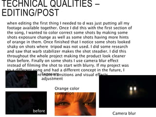 TECHNICAL QUALITIES –
EDITING/POST
when editing the first thing I needed to d was just putting all my
footage available together. Once I did this with the first section of
the song, I wanted to color correct some shots by making some
shots exposure change as well as some shots having more hints
of orange in them. Once finished that I notice some shots looked
shaky on shots where tripod was not used. I did some research
and saw that warb stabilizer makes the shot steadier. I did this
throughout the whole project making the product look cleaner
than before. Finally on some shots I use camera blur effect
instead of filming the shot to start with blurry. If my project was
to a different song and had a different concept in the future, I
would experiment more transitions and visual effects.
Camera blur
Orange color
correction
Exposure
adjustment
before
 