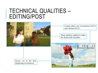 TECHNICAL QUALITIES –
EDITING/POST
Custom effect, mix of saturation (162.3)
and vibrance (62.3)
Scenes cut to the beat
(beginning of sentences)
Warp stabilizer applied to make
the shoots look smoother
 
