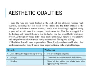 AESTHETIC QUALITIES
I liked the way my work looked at the end, all the elements worked well
together, including the font used for the lyrics and the filter applied to the
footage, all followed a certain theme; I made sure everything I applied to my
project had a vivid look; for example, I customised the filter that was applied to
the footage and I installed a new font to Adobe, one that would better match my
project. Although my video didn’t have exotic elements, I believe it was creative
and unique because it was made in my own style of filming and editing.
If I had time I would have improved the filters, I only used one and I wish I had
used more; another thing I would have improved is use only original footage.
Strengths Weaknesses
• Good editing for beginners experience; • Not all footage is original;
• Footage; • Transitions are not as smooth as I wanted;
• Lighting. • Some of the videos are shaky even after
applying warp stabilizer.
 