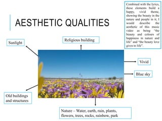 AESTHETIC QUALITIES
Vivid
Nature – Water, earth, rain, plants,
flowers, trees, rocks, rainbow, park
Sunlight
Blue sky
Religious building
Combined with the lyrics,
these elements build a
happy, vivid theme,
showing the beauty in the
nature and people in it; I
would describe the
aesthetic of this music
video as being “the
beauty and colours of
happiness in nature and
life” and “the beauty love
gives to life”.
Old buildings
and structures
 