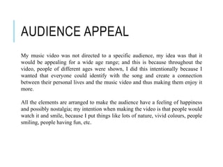 AUDIENCE APPEAL
My music video was not directed to a specific audience, my idea was that it
would be appealing for a wide age range; and this is because throughout the
video, people of different ages were shown, I did this intentionally because I
wanted that everyone could identify with the song and create a connection
between their personal lives and the music video and thus making them enjoy it
more.
All the elements are arranged to make the audience have a feeling of happiness
and possibly nostalgia; my intention when making the video is that people would
watch it and smile, because I put things like lots of nature, vivid colours, people
smiling, people having fun, etc.
 