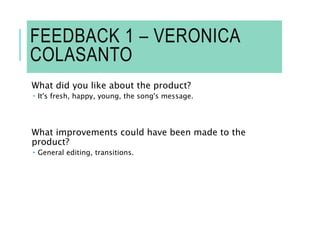 FEEDBACK 1 – VERONICA
COLASANTO
What did you like about the product?
 It's fresh, happy, young, the song's message.
What improvements could have been made to the
product?
 General editing, transitions.
 
