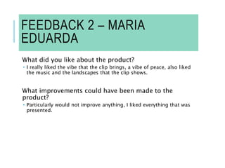 FEEDBACK 2 – MARIA
EDUARDA
What did you like about the product?
 I really liked the vibe that the clip brings, a vibe of peace, also liked
the music and the landscapes that the clip shows.
What improvements could have been made to the
product?
 Particularly would not improve anything, I liked everything that was
presented.
 