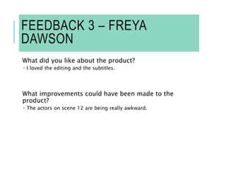 FEEDBACK 3 – FREYA
DAWSON
What did you like about the product?
 I loved the editing and the subtitles.
What improvements could have been made to the
product?
 The actors on scene 12 are being really awkward.
 