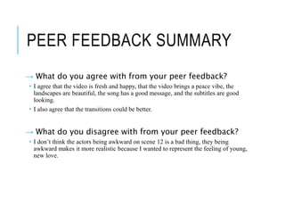 PEER FEEDBACK SUMMARY
→ What do you agree with from your peer feedback?
 I agree that the video is fresh and happy, that the video brings a peace vibe, the
landscapes are beautiful, the song has a good message, and the subtitles are good
looking.
 I also agree that the transitions could be better.
→ What do you disagree with from your peer feedback?
 I don’t think the actors being awkward on scene 12 is a bad thing, they being
awkward makes it more realistic because I wanted to represent the feeling of young,
new love.
 