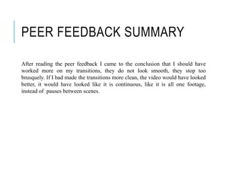 PEER FEEDBACK SUMMARY
After reading the peer feedback I came to the conclusion that I should have
worked more on my transitions, they do not look smooth, they stop too
brusquely. If I had made the transitions more clean, the video would have looked
better, it would have looked like it is continuous, like it is all one footage,
instead of pauses between scenes.
 