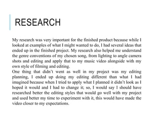 RESEARCH
My research was very important for the finished product because while I
looked at examples of what I might wanted to do, I had several ideas that
ended up in the finished project. My research also helped me understand
the genre conventions of my chosen song, from lighting to angle camera
shots and editing and apply that to my music video alongside with my
own style of filming and editing.
One thing that didn’t went as well in my project was my editing
planning, I ended up doing my editing different than what I had
imagined because when I tried to apply what I planned it didn’t look as I
hoped it would and I had to change it; so, I would say I should have
researched better the editing styles that would go well with my project
and used better my time to experiment with it, this would have made the
video closer to my expectations.
 