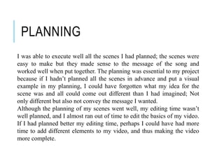 PLANNING
I was able to execute well all the scenes I had planned; the scenes were
easy to make but they made sense to the message of the song and
worked well when put together. The planning was essential to my project
because if I hadn’t planned all the scenes in advance and put a visual
example in my planning, I could have forgotten what my idea for the
scene was and all could come out different than I had imagined; Not
only different but also not convey the message I wanted.
Although the planning of my scenes went well, my editing time wasn’t
well planned, and I almost ran out of time to edit the basics of my video.
If I had planned better my editing time, perhaps I could have had more
time to add different elements to my video, and thus making the video
more complete.
 