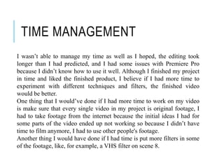 TIME MANAGEMENT
I wasn’t able to manage my time as well as I hoped, the editing took
longer than I had predicted, and I had some issues with Premiere Pro
because I didn’t know how to use it well. Although I finished my project
in time and liked the finished product, I believe if I had more time to
experiment with different techniques and filters, the finished video
would be better.
One thing that I would’ve done if I had more time to work on my video
is make sure that every single video in my project is original footage, I
had to take footage from the internet because the initial ideas I had for
some parts of the video ended up not working so because I didn’t have
time to film anymore, I had to use other people's footage.
Another thing I would have done if I had time is put more filters in some
of the footage, like, for example, a VHS filter on scene 8.
 