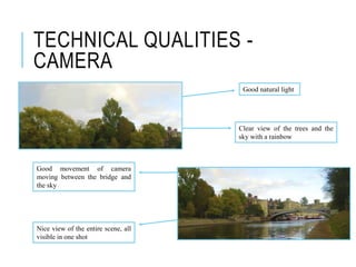 TECHNICAL QUALITIES -
CAMERA
Good natural light
Clear view of the trees and the
sky with a rainbow
Good movement of camera
moving between the bridge and
the sky
Nice view of the entire scene, all
visible in one shot
 