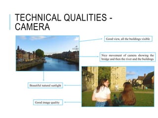 TECHNICAL QUALITIES -
CAMERA
Good view, all the buildings visible
Nice movement of camera showing the
bridge and then the river and the buildings
Beautiful natural sunlight
Good image quality
 