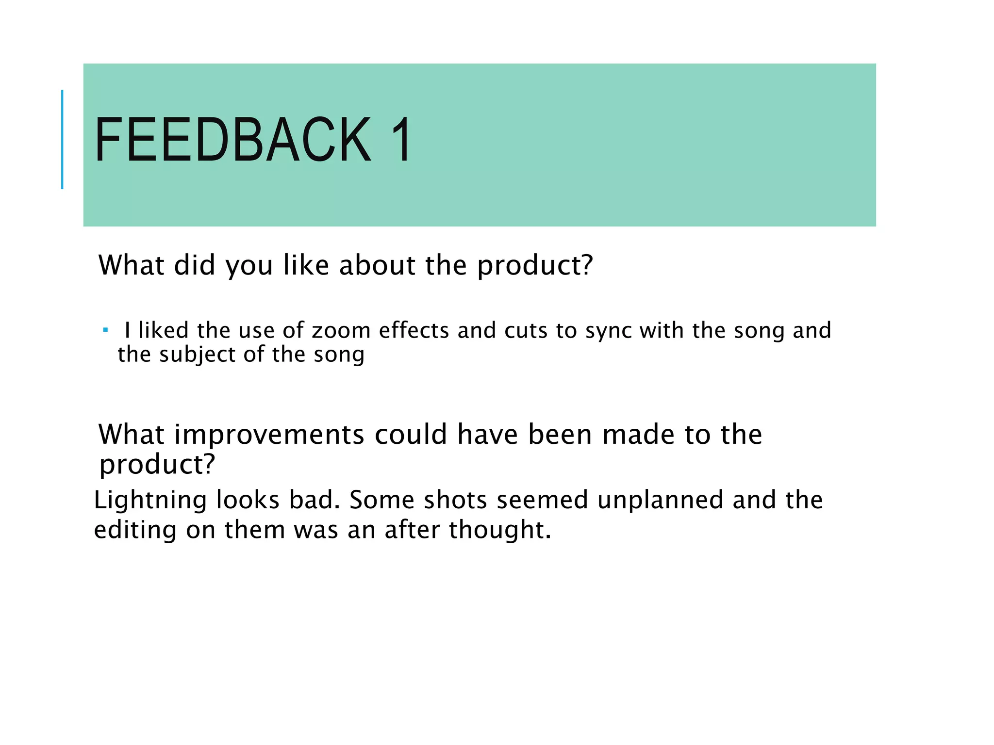 FEEDBACK 1
What did you like about the product?
 I liked the use of zoom effects and cuts to sync with the song and
the subject of the song
What improvements could have been made to the
product?
Lightning looks bad. Some shots seemed unplanned and the
editing on them was an after thought.
 