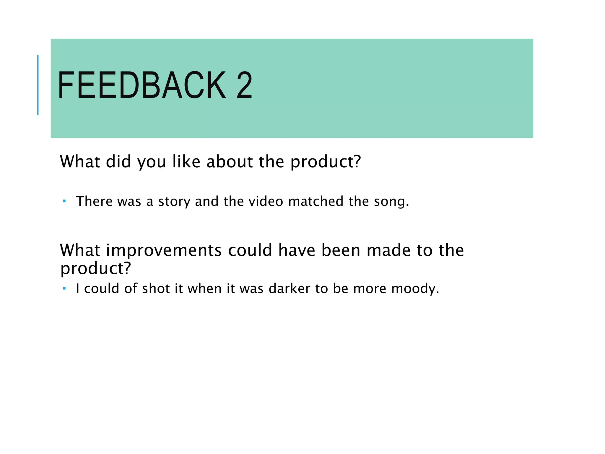 FEEDBACK 2
What did you like about the product?
 There was a story and the video matched the song.
What improvements could have been made to the
product?
 I could of shot it when it was darker to be more moody.
 