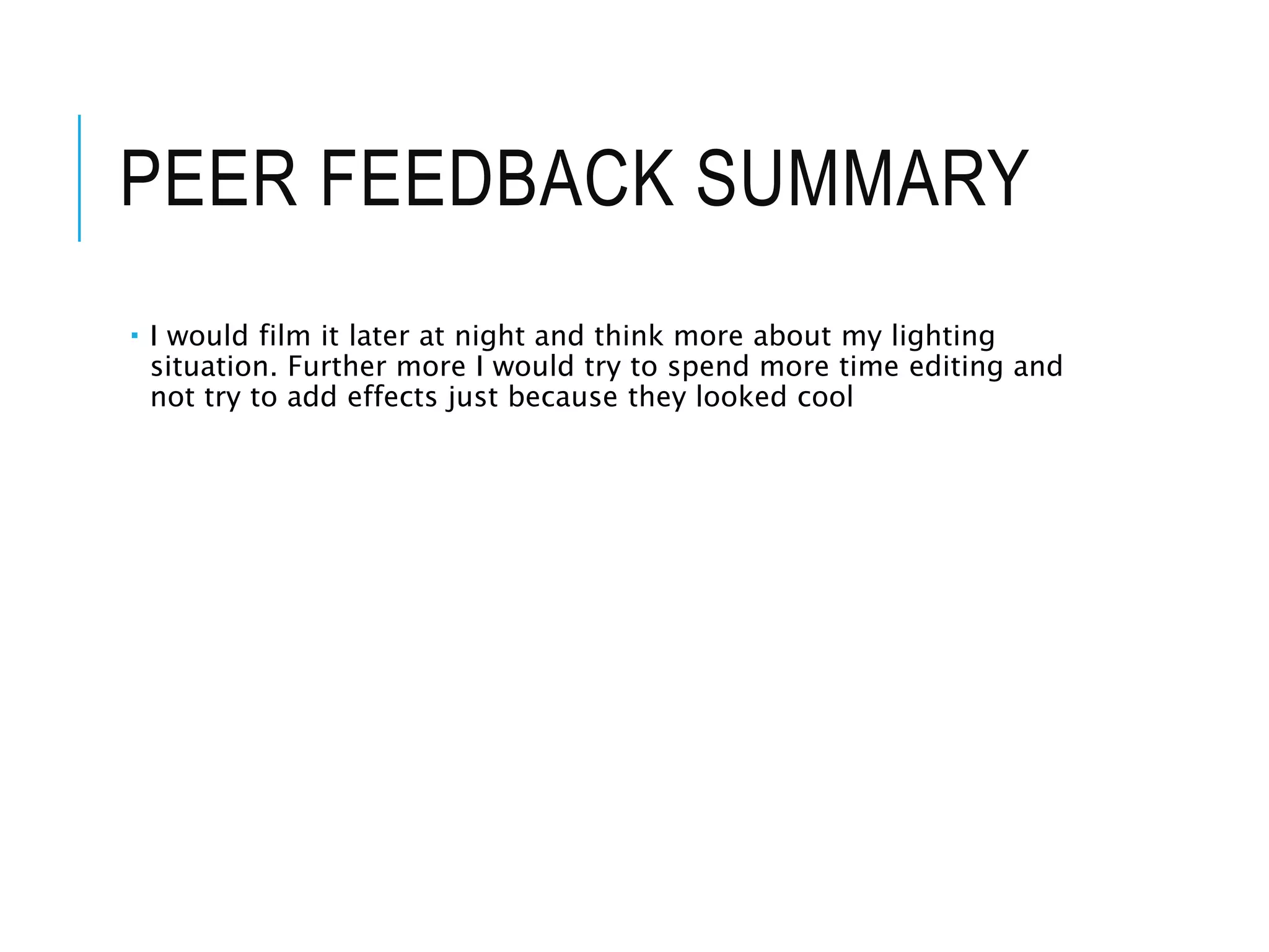 PEER FEEDBACK SUMMARY
 I would film it later at night and think more about my lighting
situation. Further more I would try to spend more time editing and
not try to add effects just because they looked cool
 