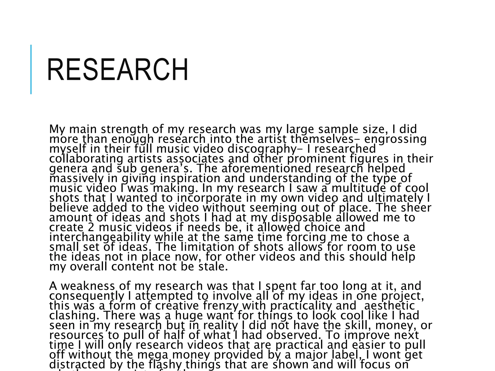 RESEARCH
My main strength of my research was my large sample size, I did
more than enough research into the artist themselves- engrossing
myself in their full music video discography- I researched
collaborating artists associates and other prominent figures in their
genera and sub genera’s. The aforementioned research helped
massively in giving inspiration and understanding of the type of
music video I was making. In my research I saw a multitude of cool
shots that I wanted to incorporate in my own video and ultimately I
believe added to the video without seeming out of place. The sheer
amount of ideas and shots I had at my disposable allowed me to
create 2 music videos if needs be, it allowed choice and
interchangeability while at the same time forcing me to chose a
small set of ideas. The limitation of shots allows for room to use
the ideas not in place now, for other videos and this should help
my overall content not be stale.
A weakness of my research was that I spent far too long at it, and
consequently I attempted to involve all of my ideas in one project,
this was a form of creative frenzy with practicality and aesthetic
clashing. There was a huge want for things to look cool like I had
seen in my research but in reality I did not have the skill, money, or
resources to pull of half of what I had observed. To improve next
time I will only research videos that are practical and easier to pull
off without the mega money provided by a major label, I wont get
distracted by the flashy things that are shown and will focus on
 