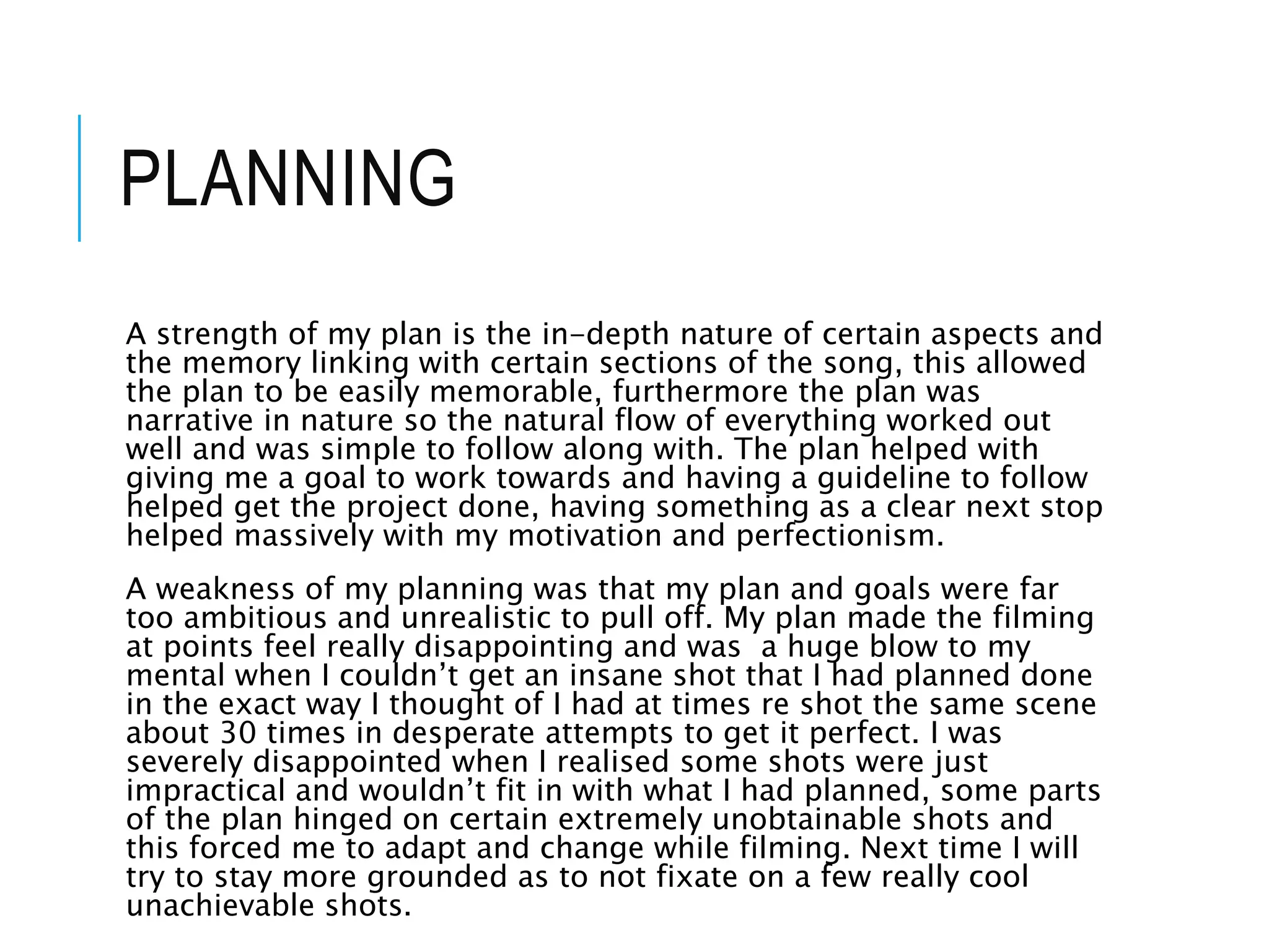 PLANNING
A strength of my plan is the in-depth nature of certain aspects and
the memory linking with certain sections of the song, this allowed
the plan to be easily memorable, furthermore the plan was
narrative in nature so the natural flow of everything worked out
well and was simple to follow along with. The plan helped with
giving me a goal to work towards and having a guideline to follow
helped get the project done, having something as a clear next stop
helped massively with my motivation and perfectionism.
A weakness of my planning was that my plan and goals were far
too ambitious and unrealistic to pull off. My plan made the filming
at points feel really disappointing and was a huge blow to my
mental when I couldn’t get an insane shot that I had planned done
in the exact way I thought of I had at times re shot the same scene
about 30 times in desperate attempts to get it perfect. I was
severely disappointed when I realised some shots were just
impractical and wouldn’t fit in with what I had planned, some parts
of the plan hinged on certain extremely unobtainable shots and
this forced me to adapt and change while filming. Next time I will
try to stay more grounded as to not fixate on a few really cool
unachievable shots.
 