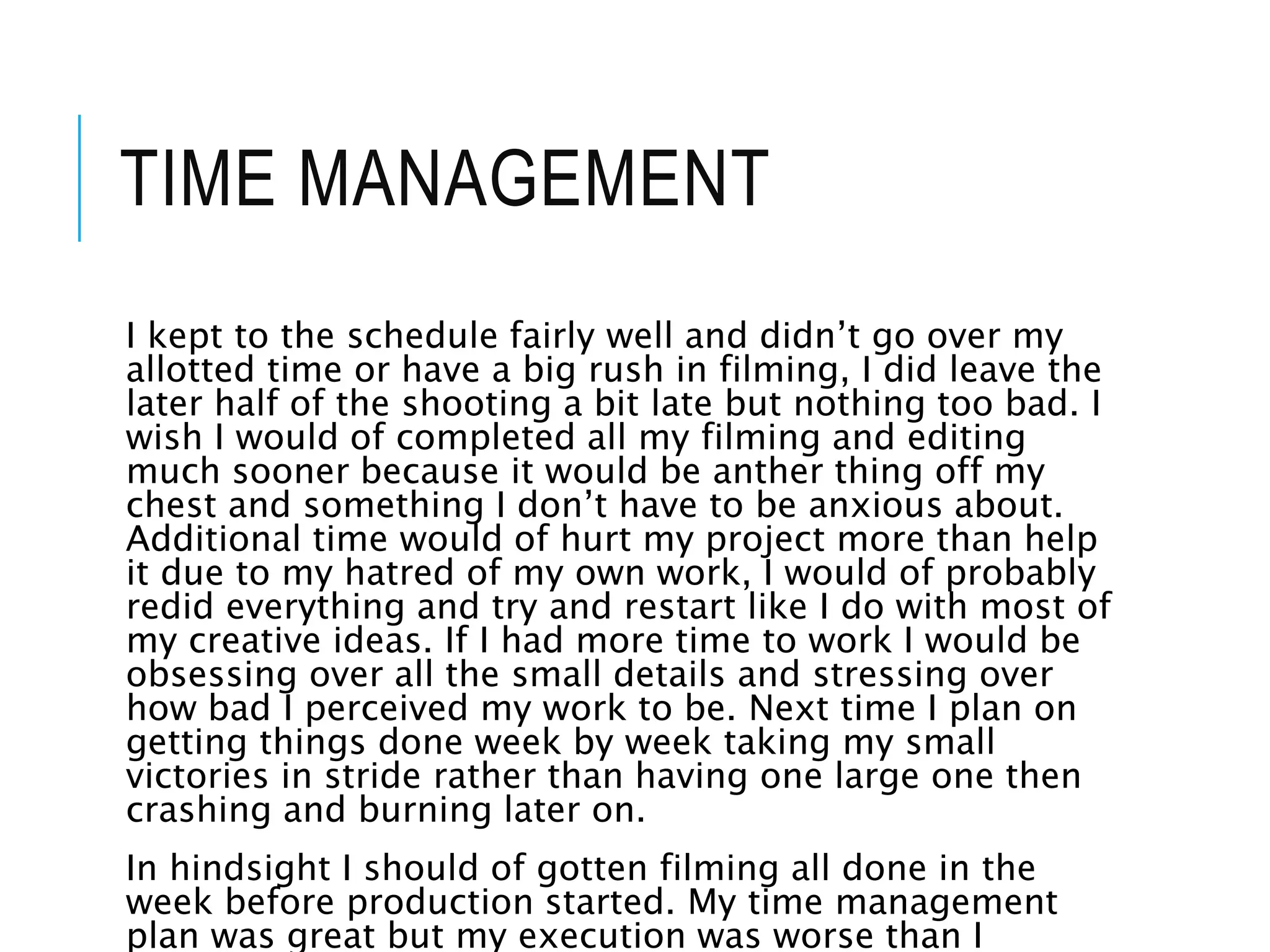 TIME MANAGEMENT
I kept to the schedule fairly well and didn’t go over my
allotted time or have a big rush in filming, I did leave the
later half of the shooting a bit late but nothing too bad. I
wish I would of completed all my filming and editing
much sooner because it would be anther thing off my
chest and something I don’t have to be anxious about.
Additional time would of hurt my project more than help
it due to my hatred of my own work, I would of probably
redid everything and try and restart like I do with most of
my creative ideas. If I had more time to work I would be
obsessing over all the small details and stressing over
how bad I perceived my work to be. Next time I plan on
getting things done week by week taking my small
victories in stride rather than having one large one then
crashing and burning later on.
In hindsight I should of gotten filming all done in the
week before production started. My time management
plan was great but my execution was worse than I
 