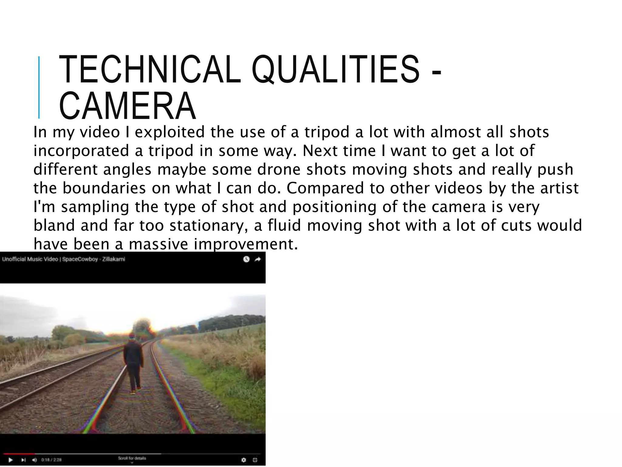TECHNICAL QUALITIES -
CAMERA
In my video I exploited the use of a tripod a lot with almost all shots
incorporated a tripod in some way. Next time I want to get a lot of
different angles maybe some drone shots moving shots and really push
the boundaries on what I can do. Compared to other videos by the artist
I'm sampling the type of shot and positioning of the camera is very
bland and far too stationary, a fluid moving shot with a lot of cuts would
have been a massive improvement.
 